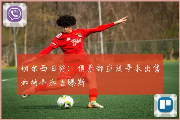 切尔西旧将：俱乐部应该寻求出售加纳乔和吉滕斯