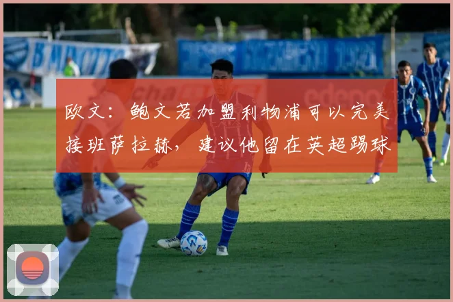 欧文：鲍文若加盟利物浦可以完美接班萨拉赫，建议他留在英超踢球