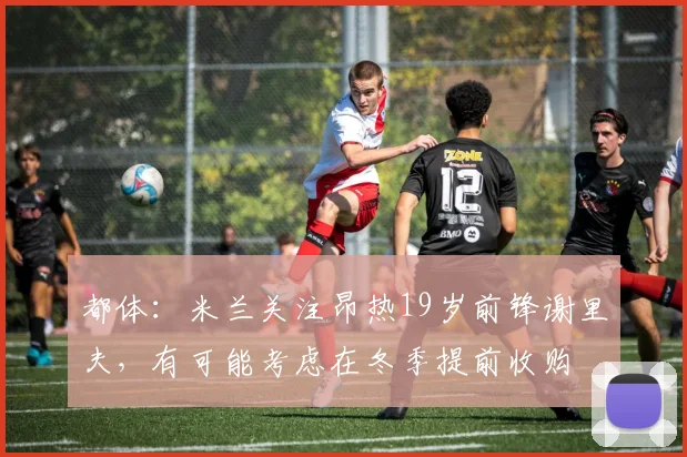 都体：米兰关注昂热19岁前锋谢里夫，有可能考虑在冬季提前收购